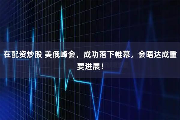 在配资炒股 美俄峰会，成功落下帷幕，会晤达成重要进展！