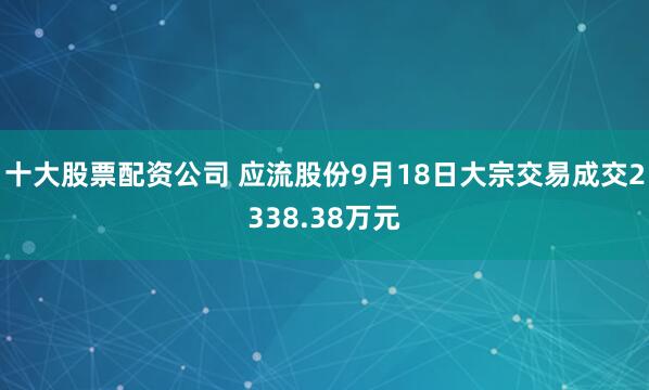 十大股票配资公司 应流股份9月18日大宗交易成交2338.38万元