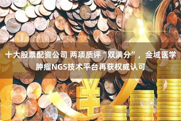 十大股票配资公司 两项质评“双满分”，金域医学肿瘤NGS技术平台再获权威认可
