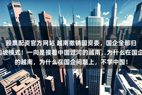 股票配资官方网站 越南撤销国资委，国企全部归财政部管，效仿新加坡模式！一向是摸着中国过河的越南，为什么在国企问题上，不学中国！