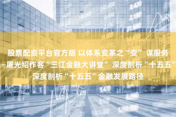 股票配资平台官方版 以体系变革之“变” 谋服务实体之“实”——屠光绍作客“三江金融大讲堂” 深度剖析“十五五”金融发展路径