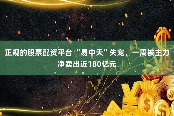 正规的股票配资平台 “易中天”失宠，一周被主力净卖出近180亿元